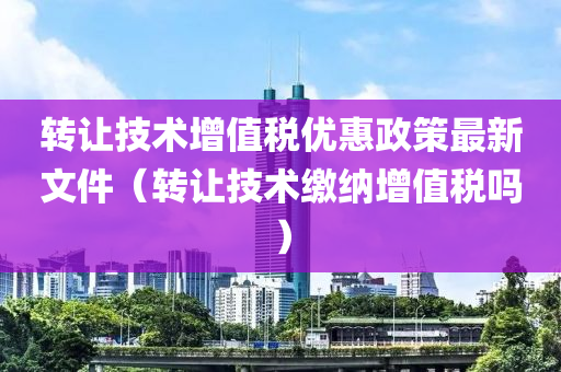 转让技术增值税优惠政策最新文件（转让技术缴纳增值税吗）