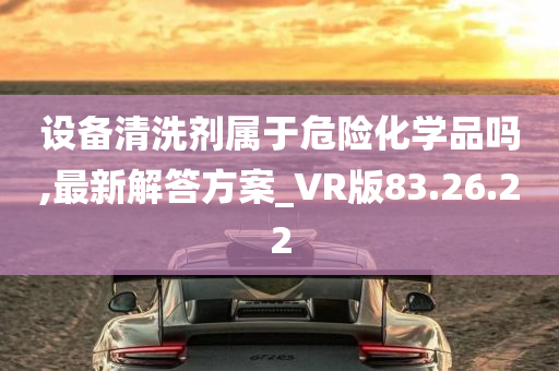 设备清洗剂属于危险化学品吗,最新解答方案_VR版83.26.22