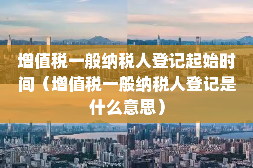 增值税一般纳税人登记起始时间（增值税一般纳税人登记是什么意思）