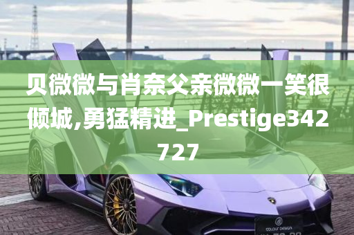 贝微微与肖奈父亲微微一笑很倾城,勇猛精进_Prestige342727