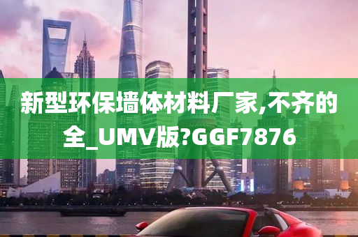 新型环保墙体材料厂家,不齐的全_UMV版?GGF7876