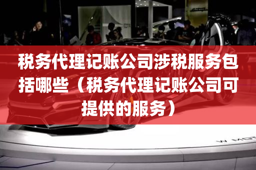 税务代理记账公司涉税服务包括哪些（税务代理记账公司可提供的服务）