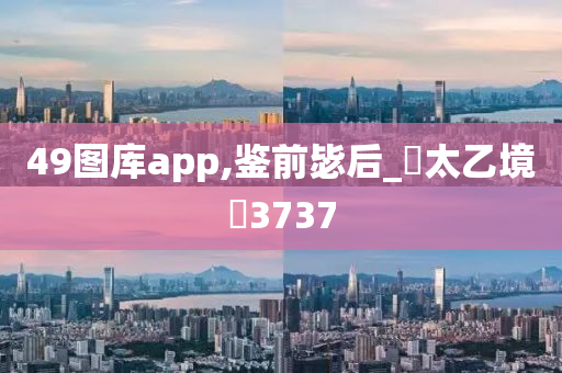 49图库app,鉴前毖后_‌太乙境‌3737