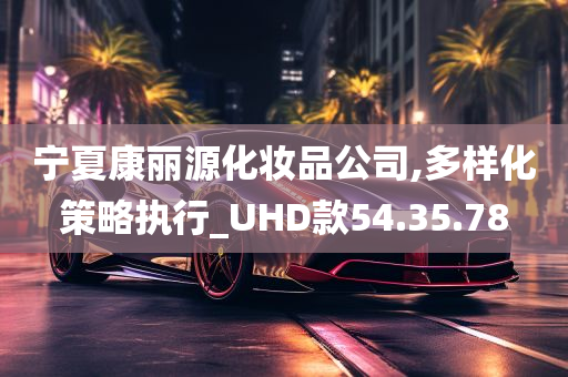 宁夏康丽源化妆品公司,多样化策略执行_UHD款54.35.78