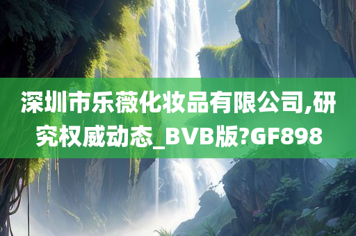 深圳市乐薇化妆品有限公司,研究权威动态_BVB版?GF898