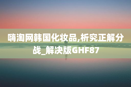 嗨淘网韩国化妆品,析究正解分战_解决版GHF87