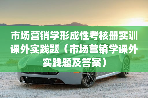 市场营销学形成性考核册实训课外实践题（市场营销学课外实践题及答案）