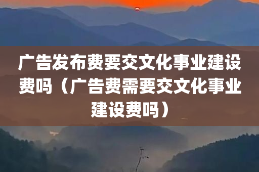 广告发布费要交文化事业建设费吗（广告费需要交文化事业建设费吗）