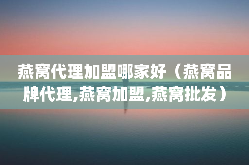 燕窝代理加盟哪家好（燕窝品牌代理,燕窝加盟,燕窝批发）