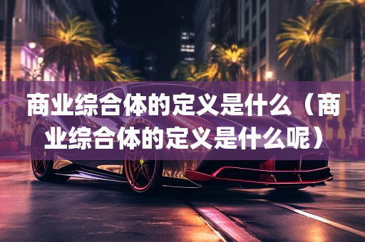 商业综合体的定义是什么（商业综合体的定义是什么呢）