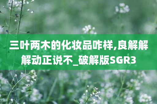 三叶两木的化妆品咋样,良解解解动正说不_破解版SGR3