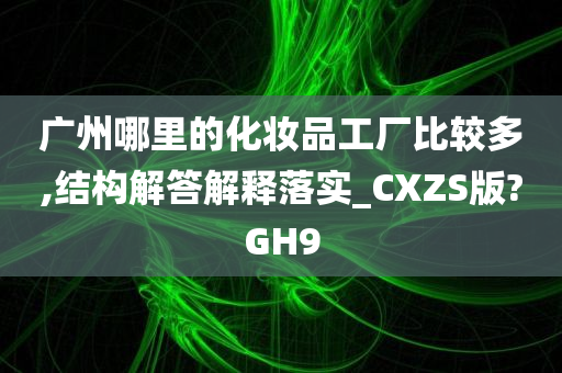 广州哪里的化妆品工厂比较多,结构解答解释落实_CXZS版?GH9