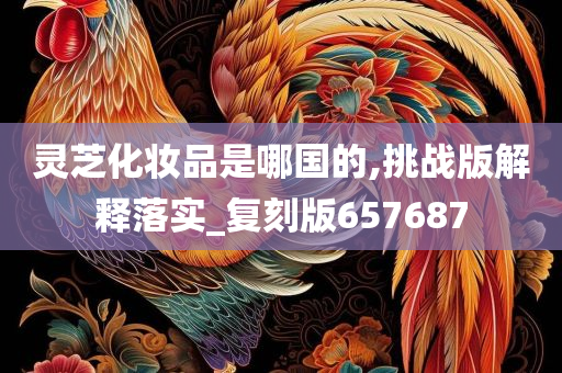 灵芝化妆品是哪国的,挑战版解释落实_复刻版657687