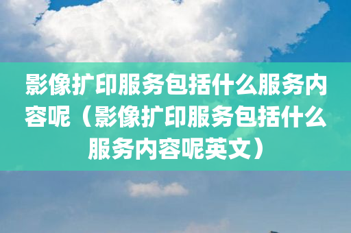 影像扩印服务包括什么服务内容呢（影像扩印服务包括什么服务内容呢英文）