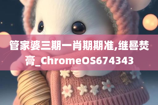 管家婆三期一肖期期准,继晷焚膏_ChromeOS674343