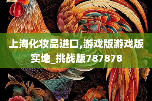 上海化妆品进口,游戏版游戏版实地_挑战版787878