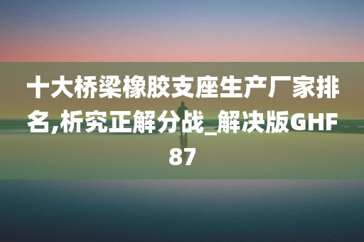 十大桥梁橡胶支座生产厂家排名,析究正解分战_解决版GHF87