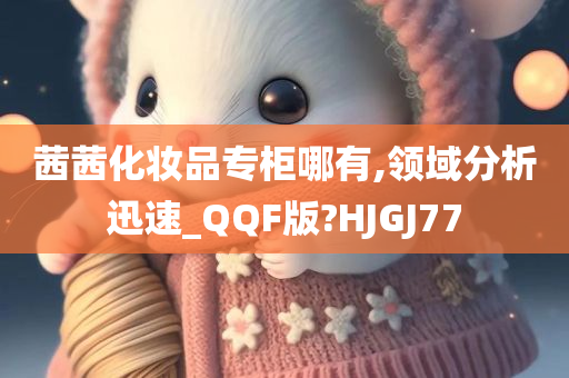 茜茜化妆品专柜哪有,领域分析迅速_QQF版?HJGJ77