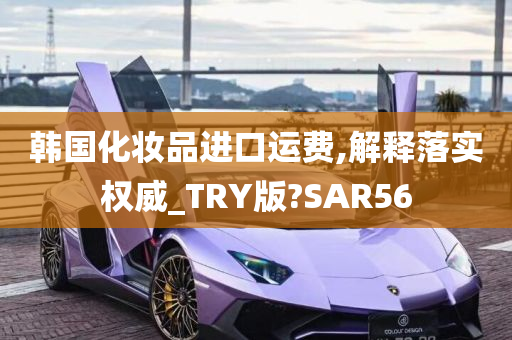 韩国化妆品进口运费,解释落实权威_TRY版?SAR56