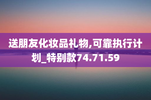 送朋友化妆品礼物,可靠执行计划_特别款74.71.59