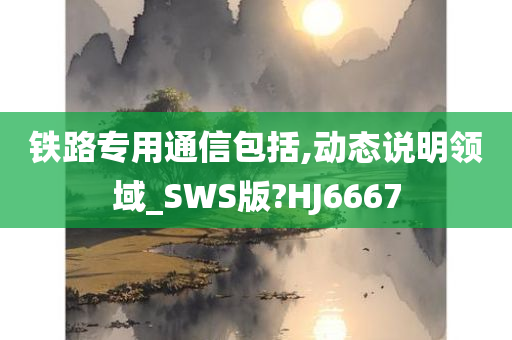 铁路专用通信包括,动态说明领域_SWS版?HJ6667