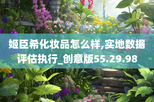 姬臣希化妆品怎么样,实地数据评估执行_创意版55.29.98