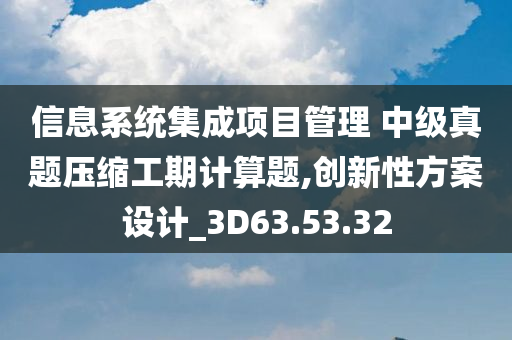 信息系统集成项目管理 中级真题压缩工期计算题,创新性方案设计_3D63.53.32