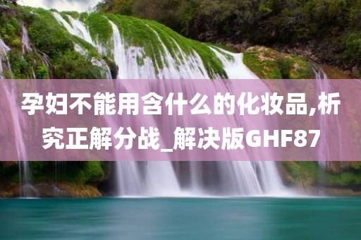 孕妇不能用含什么的化妆品,析究正解分战_解决版GHF87