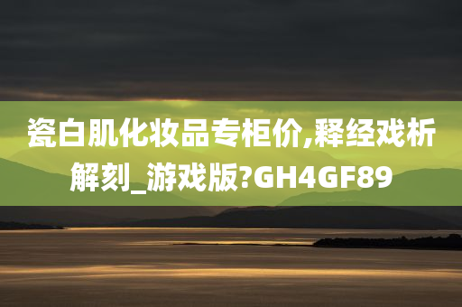 瓷白肌化妆品专柜价,释经戏析解刻_游戏版?GH4GF89