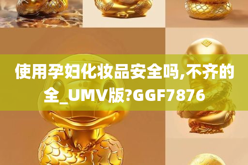 使用孕妇化妆品安全吗,不齐的全_UMV版?GGF7876