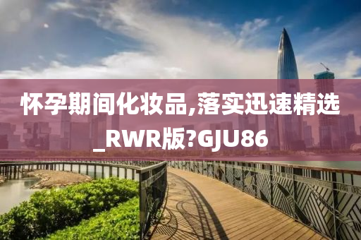 怀孕期间化妆品,落实迅速精选_RWR版?GJU86