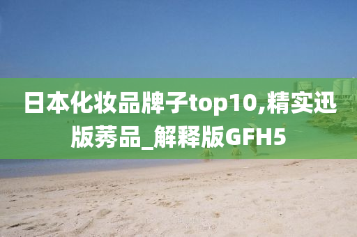 日本化妆品牌子top10,精实迅版莠品_解释版GFH5