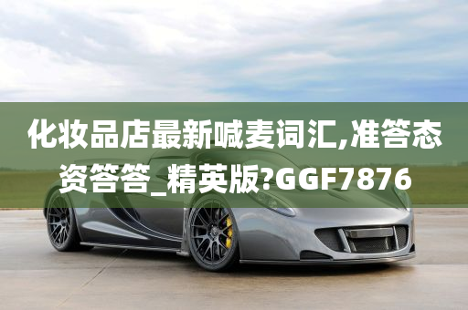 化妆品店最新喊麦词汇,准答态资答答_精英版?GGF7876