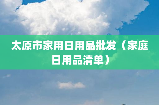 太原市家用日用品批发（家庭日用品清单）