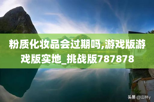 粉质化妆品会过期吗,游戏版游戏版实地_挑战版787878