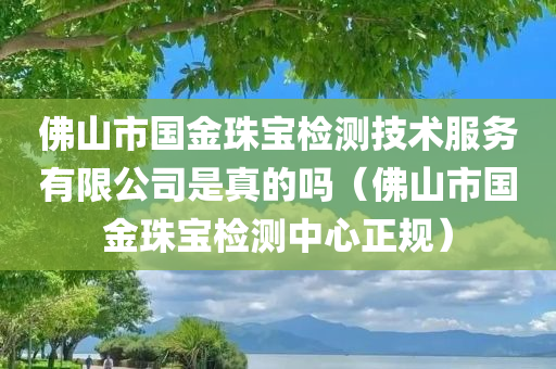 佛山市国金珠宝检测技术服务有限公司是真的吗（佛山市国金珠宝检测中心正规）