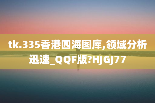 tk.335香港四海图库,领域分析迅速_QQF版?HJGJ77