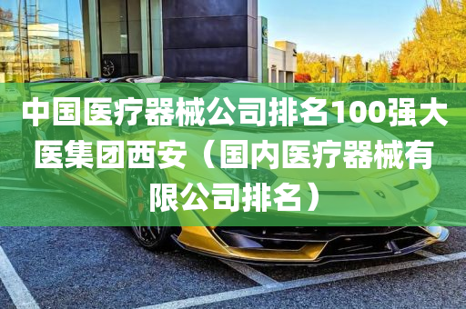 中国医疗器械公司排名100强大医集团西安（国内医疗器械有限公司排名）