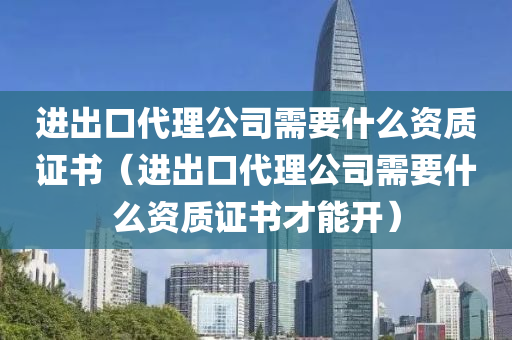 进出口代理公司需要什么资质证书（进出口代理公司需要什么资质证书才能开）