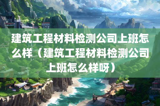 建筑工程材料检测公司上班怎么样（建筑工程材料检测公司上班怎么样呀）