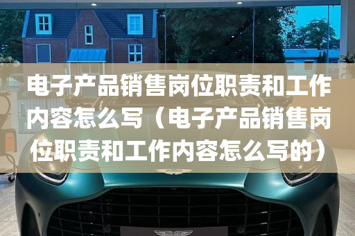 电子产品销售岗位职责和工作内容怎么写（电子产品销售岗位职责和工作内容怎么写的）