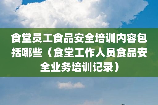 食堂员工食品安全培训内容包括哪些（食堂工作人员食品安全业务培训记录）