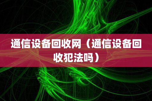 通信设备回收网（通信设备回收犯法吗）