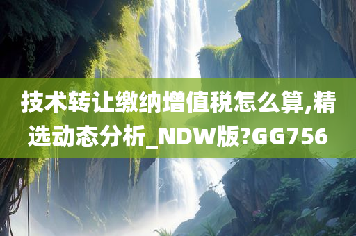 技术转让缴纳增值税怎么算,精选动态分析_NDW版?GG756