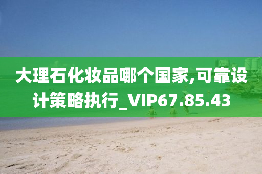 大理石化妆品哪个国家,可靠设计策略执行_VIP67.85.43