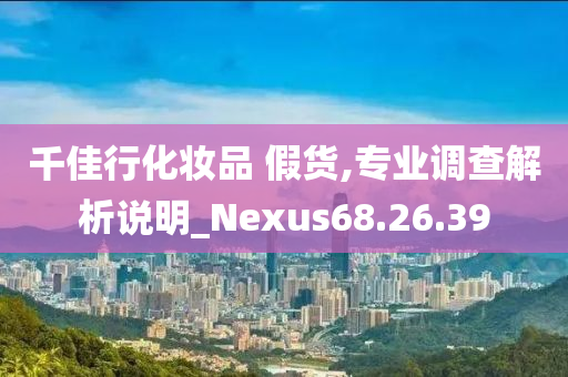 千佳行化妆品 假货,专业调查解析说明_Nexus68.26.39