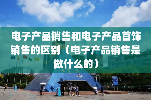 电子产品销售和电子产品首饰销售的区别（电子产品销售是做什么的）