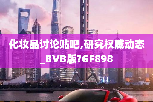 化妆品讨论贴吧,研究权威动态_BVB版?GF898