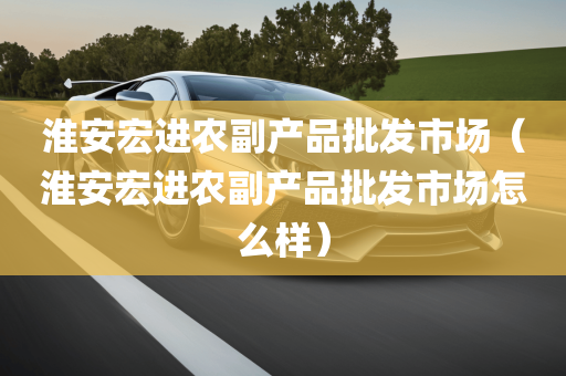 淮安宏进农副产品批发市场（淮安宏进农副产品批发市场怎么样）