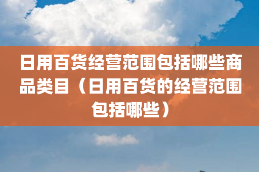 日用百货经营范围包括哪些商品类目（日用百货的经营范围包括哪些）